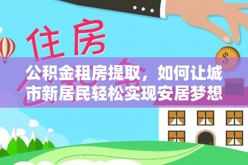 固镇公积金租房提取，如何让城市新居民轻松实现安居梦想