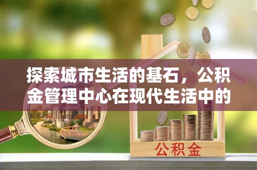 固镇探索城市生活的基石，公积金管理中心在现代生活中的重要角色